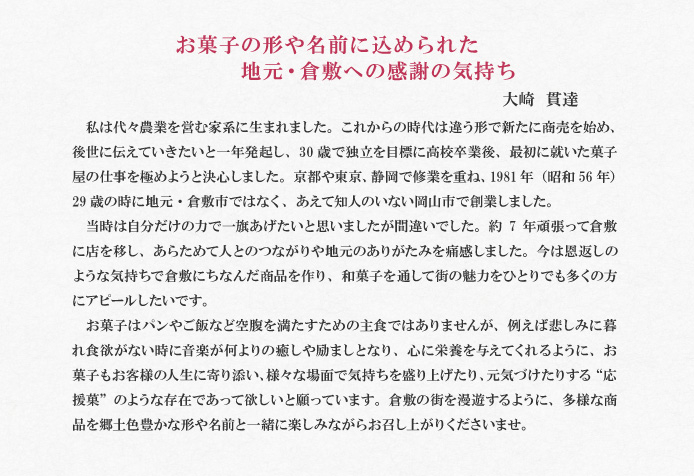 お菓子の形や名前に込められた地元・倉敷への感謝の気持ち 大崎 貫達<br />
私は代々農業を営む家系に生まれました。これからの時代は違う形で新たに商売を始め、後世に伝えていきたいと一年発起し、30歳で独立を目標に高校卒業後、最初に就いた菓子屋の仕事を極めようと決心しました。京都や東京、静岡で修業を重ね、1981年(昭和56年)29歳の時に地元・倉敷市ではなく、あえて知人のいない岡山市で創業しました。<br />
当時は自分だけの力で一旗あげたいと思いましたが間違いでした。約7年頑張って倉敷に店を移し、あらためて人とのつながりや地元のありがたみを痛感しました。今は恩返しのような気持ちで倉敷にちなんだ商品を作り、和菓子を通して街の魅力をひとりでも多くの方にアピールしたいです。<br />
お菓子はパンやご飯など空腹を満たすための主食ではありませんが、例えば悲しみに暮れ食欲がない時に音楽が何よりの癒しや励ましとなり、心に栄養を与えてくれるように、お菓子もお客様の人生に寄り添い、様々な場面で気持ちを盛り上げたり、元気づけたりする“応援菓”のような存在であって欲しいと願っています。倉敷の街を漫遊するように、多様な商品を郷土色豊かな形や名前と一緒に楽しみながらお召し上がりくださいませ。
