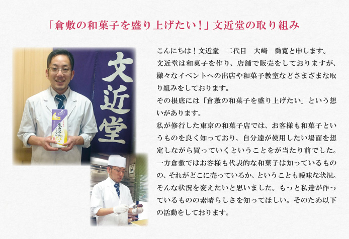 「倉敷の和菓子を盛り上げたい！」文近堂の取り組み　こんにちは！文近堂　二代目　大崎　喬寛と申します。
文近堂は和菓子を作り、店舗で販売をしておりますが、様々なイベントへの出店や和菓子教室などさまざまな取り組みをしております。
その根底には「倉敷の和菓子を盛り上げたい」という想いがあります。
私が修行した東京の和菓子店では、お客様も和菓子というものを良く知っており、自分達が使用したい場面を想定しながら買っていくということをが当たり前でした。一方倉敷ではお客様も代表的な和菓子は知っているものの、それがどこに売っているか、ということも曖昧な状況。そんな状況を変えたいと思いました。もっと私達が作っているものの素晴らしさを知ってほしい。そのため以下の活動をしております。